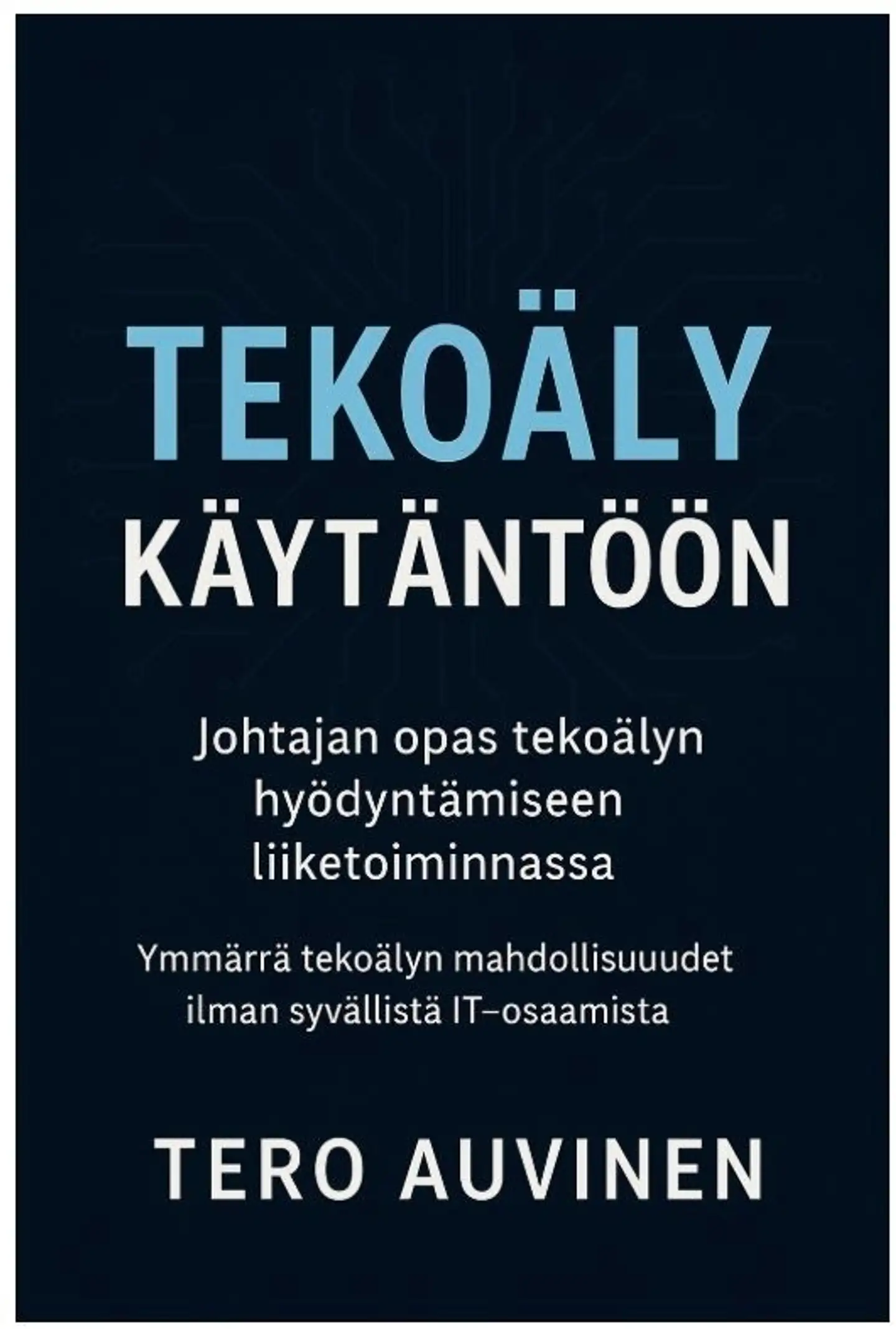 Auvinen, Tekoäly käytäntöön - Johtajan opas tekoälyn hyödyntämiseen liiketoiminnassa - Ymmärrä tekoälyn mahdollisuudet - ilman syvällistä IT-osaamista